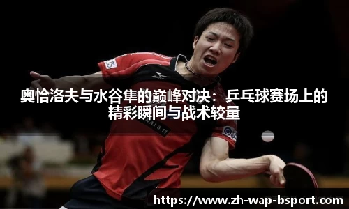 奥恰洛夫与水谷隼的巅峰对决：乒乓球赛场上的精彩瞬间与战术较量
